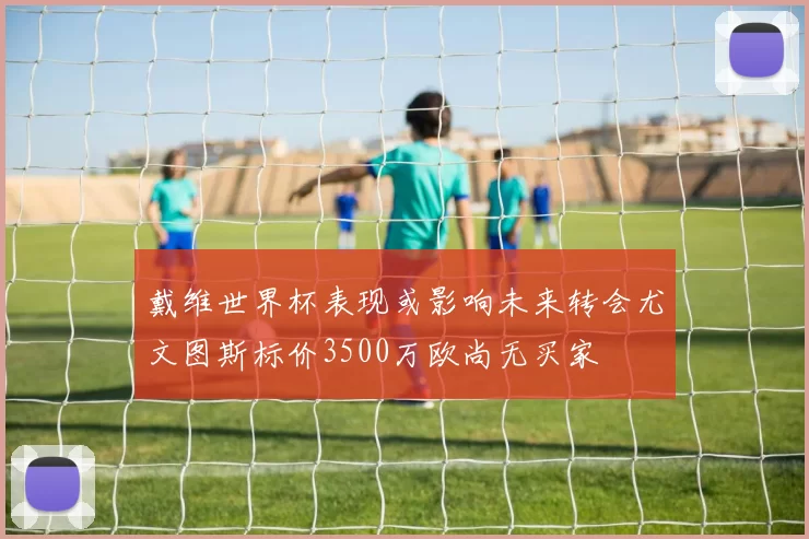 戴维世界杯表现或影响未来转会尤文图斯标价3500万欧尚无买家