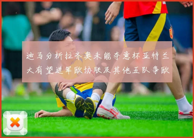 迪马分析拉齐奥未能夺意杯亚特兰大有望进军欧协联及其他五队争欧联资格