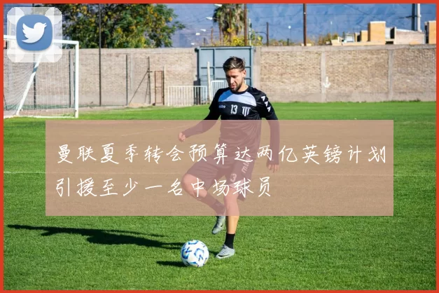 曼联夏季转会预算达两亿英镑计划引援至少一名中场球员