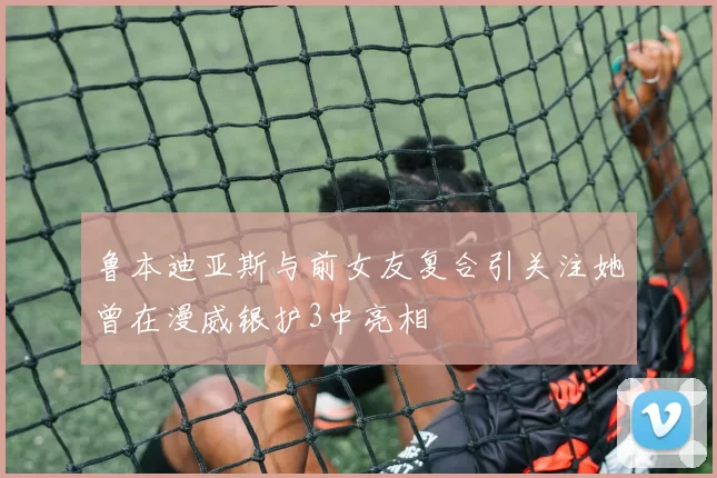 鲁本迪亚斯与前女友复合引关注她曾在漫威银护3中亮相