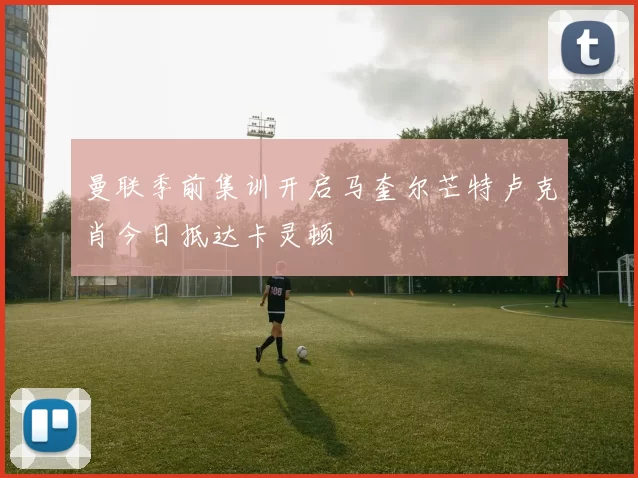 曼联季前集训开启马奎尔芒特卢克肖今日抵达卡灵顿