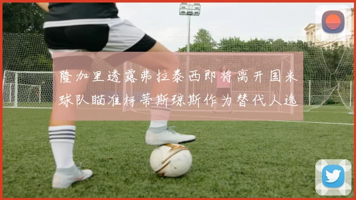 隆加里透露弗拉泰西即将离开国米球队瞄准柯蒂斯琼斯作为替代人选