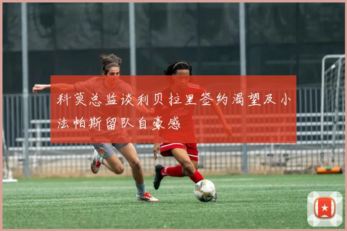 科莫总监谈利贝拉里签约渴望及小法帕斯留队自豪感