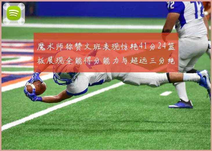 魔术师称赞文班表现惊艳41分24篮板展现全能得分能力与超远三分绝技