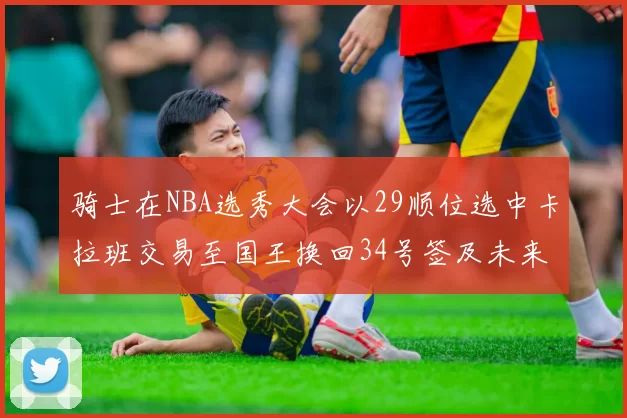 骑士在NBA选秀大会以29顺位选中卡拉班交易至国王换回34号签及未来一轮选秀权
