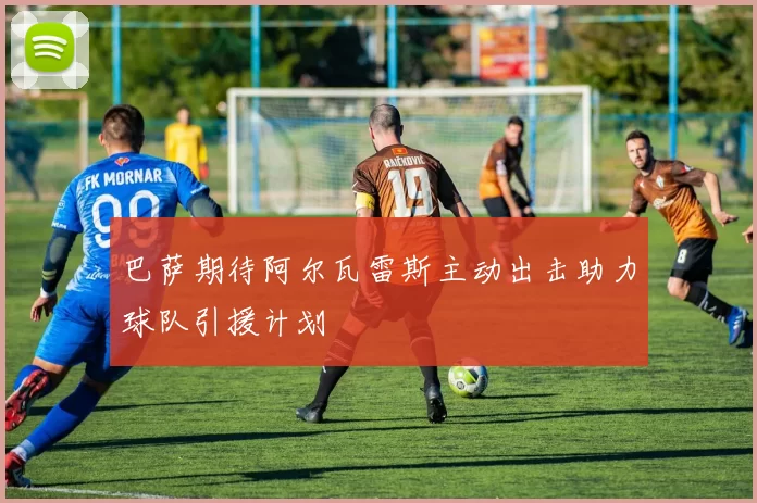 巴萨期待阿尔瓦雷斯主动出击助力球队引援计划