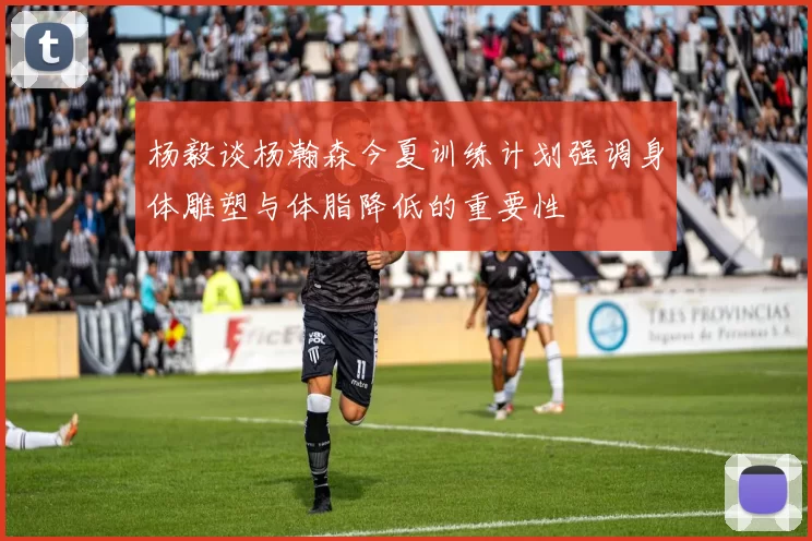 杨毅谈杨瀚森今夏训练计划强调身体雕塑与体脂降低的重要性