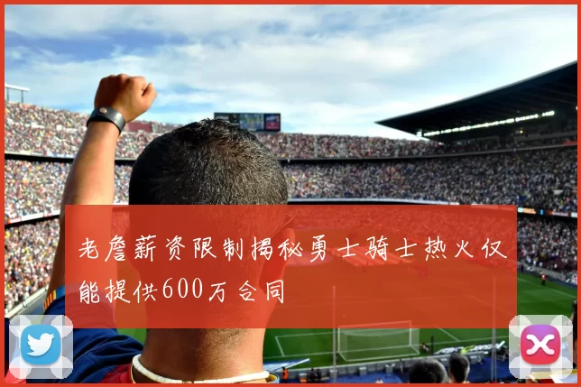 老詹薪资限制揭秘勇士骑士热火仅能提供600万合同